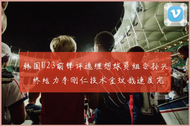 韩国U23前锋评选理想球员组合孙兴慜终结力李刚仁技术金玟哉速度完美融合