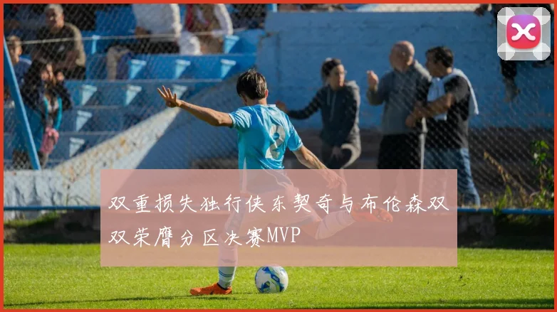 双重损失独行侠东契奇与布伦森双双荣膺分区决赛MVP