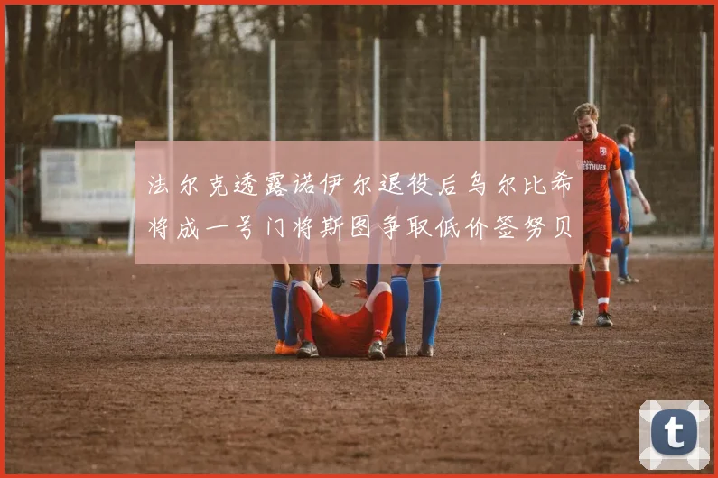 法尔克透露诺伊尔退役后乌尔比希将成一号门将斯图争取低价签努贝尔