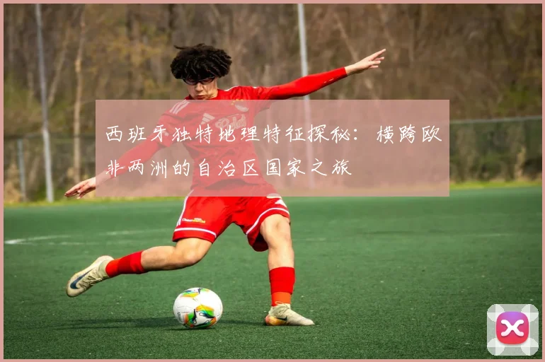 西班牙独特地理特征探秘：横跨欧非两洲的自治区国家之旅