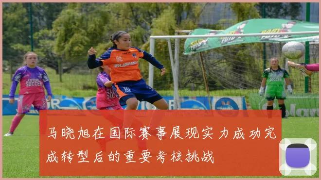 马晓旭在国际赛事展现实力成功完成转型后的重要考核挑战