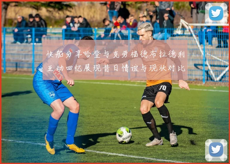 快船分享哈登与克劳福德布拉德利互动回忆展现昔日情谊与现状对比