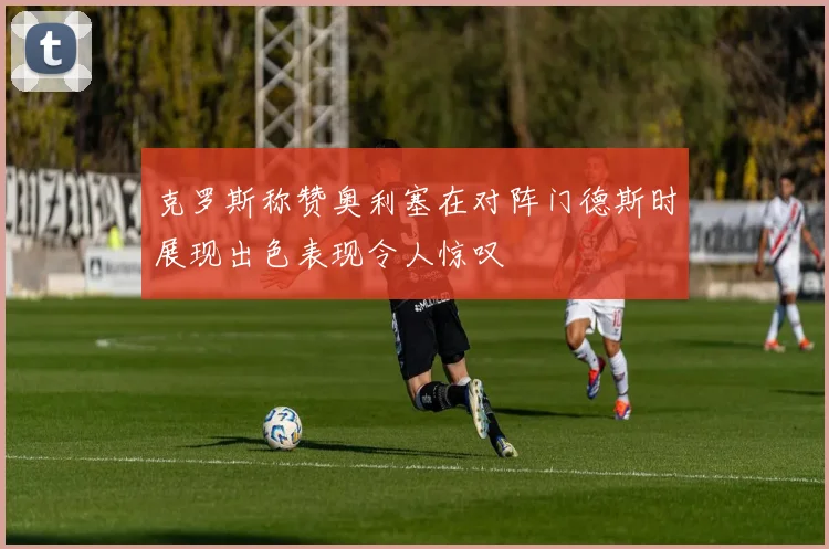 克罗斯称赞奥利塞在对阵门德斯时展现出色表现令人惊叹