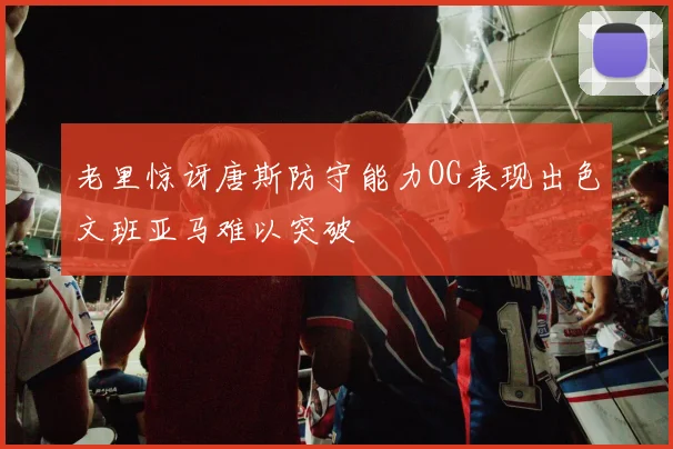 老里惊讶唐斯防守能力OG表现出色文班亚马难以突破
