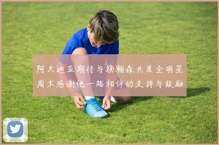 阿夫迪亚期待与杨瀚森共度全明星周末感谢他一路相伴的支持与鼓励