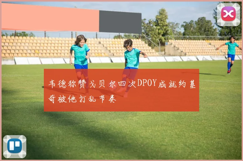 韦德称赞戈贝尔四次DPOY成就约基奇被他打乱节奏