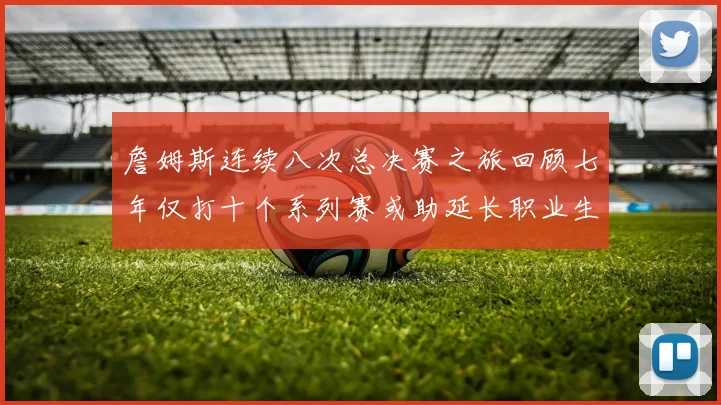 詹姆斯连续八次总决赛之旅回顾七年仅打十个系列赛或助延长职业生涯