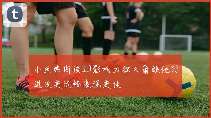 小里弗斯谈KD影响力称火箭缺他时进攻更流畅表现更佳