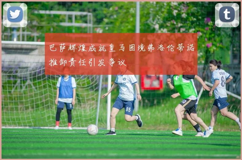 巴萨辉煌成就皇马困境弗洛伦蒂诺推卸责任引发争议