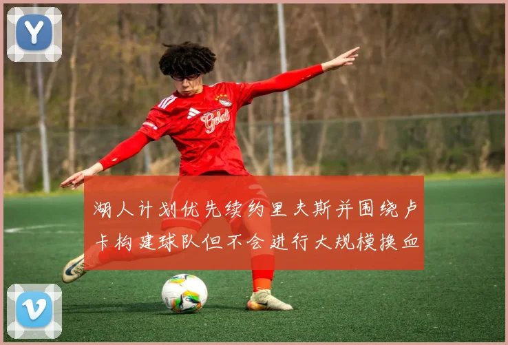 湖人计划优先续约里夫斯并围绕卢卡构建球队但不会进行大规模换血